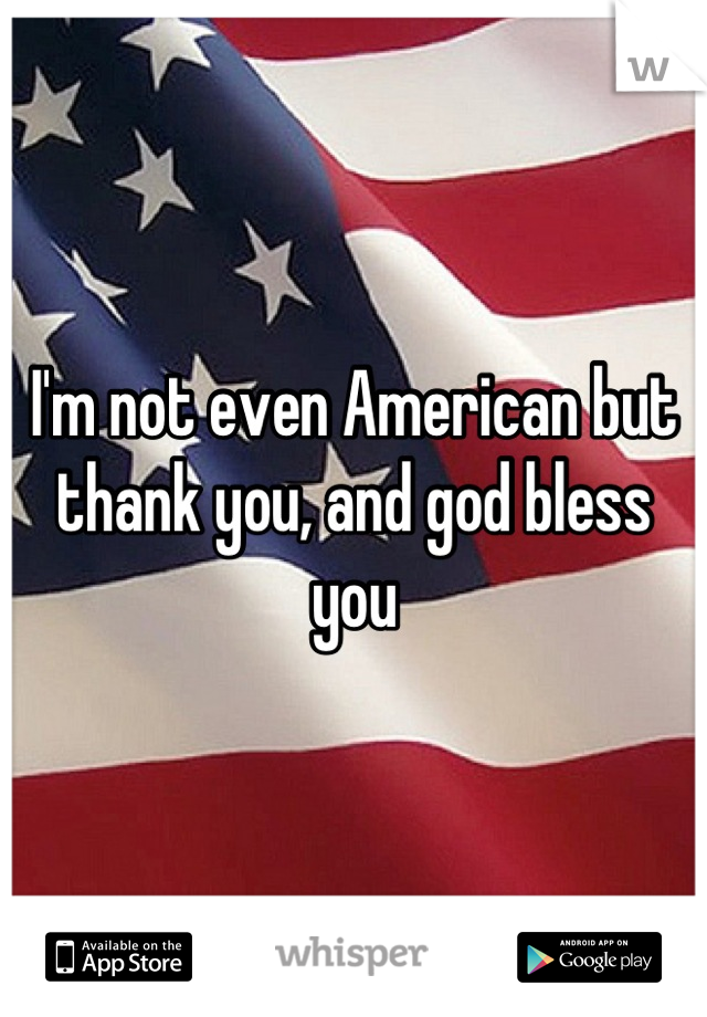 I'm not even American but thank you, and god bless you