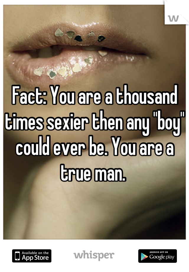 Fact: You are a thousand times sexier then any "boy" could ever be. You are a true man. 