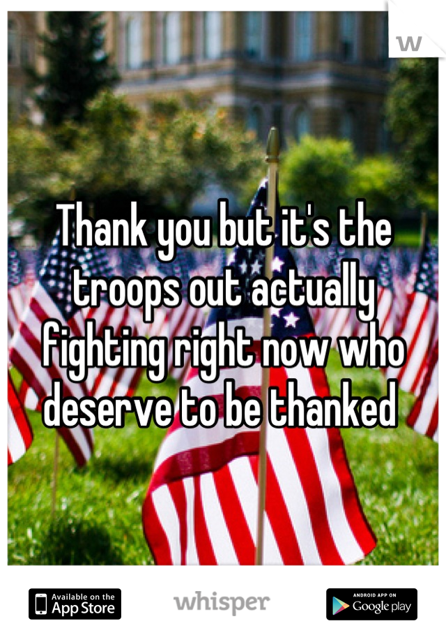 Thank you but it's the troops out actually fighting right now who deserve to be thanked 