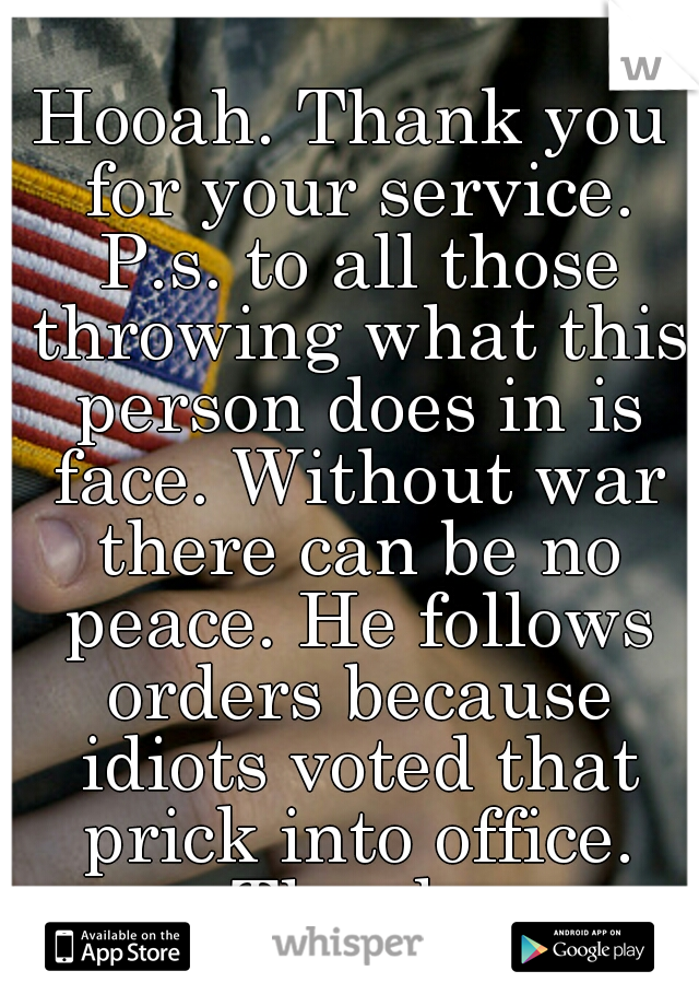 Hooah. Thank you for your service. P.s. to all those throwing what this person does in is face. Without war there can be no peace. He follows orders because idiots voted that prick into office. Thanks