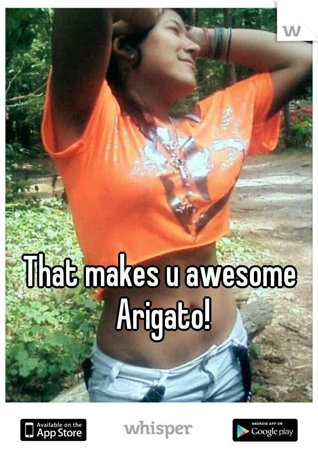 That makes u awesome Arigato!