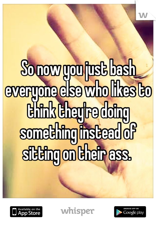 So now you just bash everyone else who likes to think they're doing something instead of sitting on their ass. 