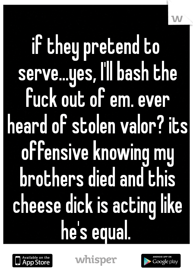 if they pretend to serve...yes, I'll bash the fuck out of em. ever heard of stolen valor? its offensive knowing my brothers died and this cheese dick is acting like he's equal. 