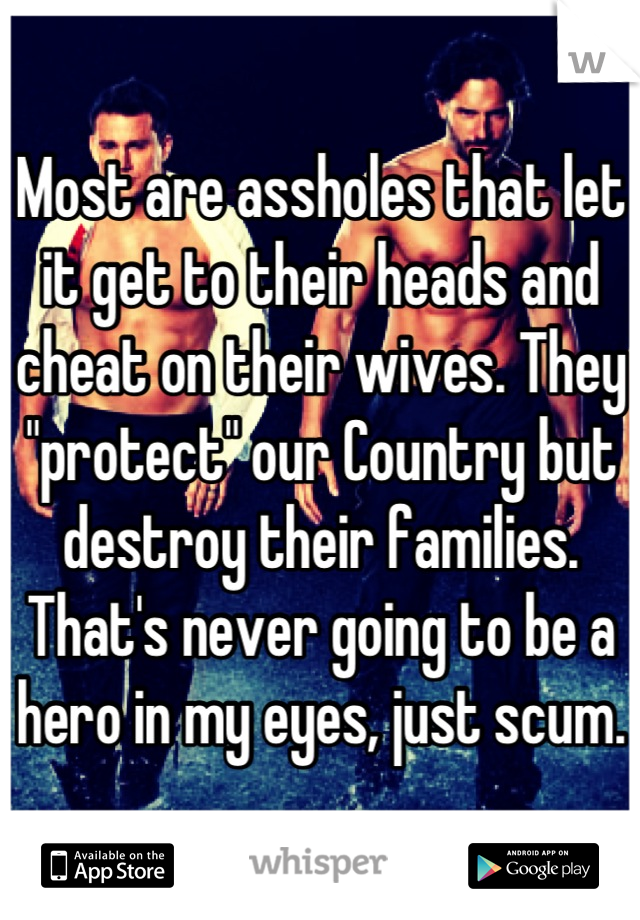 Most are assholes that let it get to their heads and cheat on their wives. They "protect" our Country but destroy their families. That's never going to be a hero in my eyes, just scum.