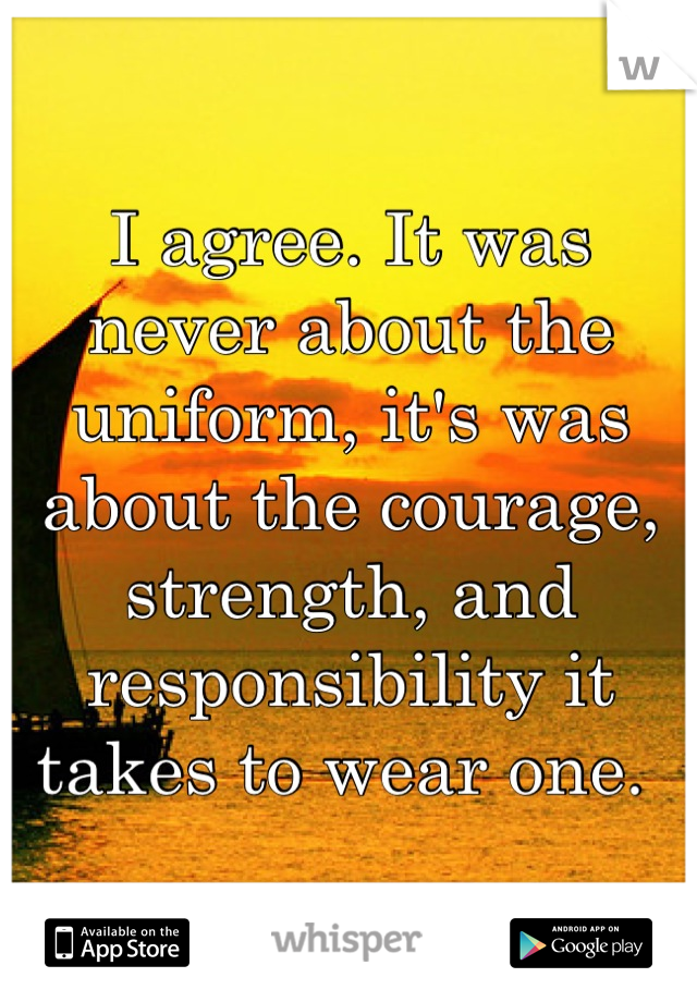 I agree. It was never about the uniform, it's was about the courage, strength, and responsibility it takes to wear one. 