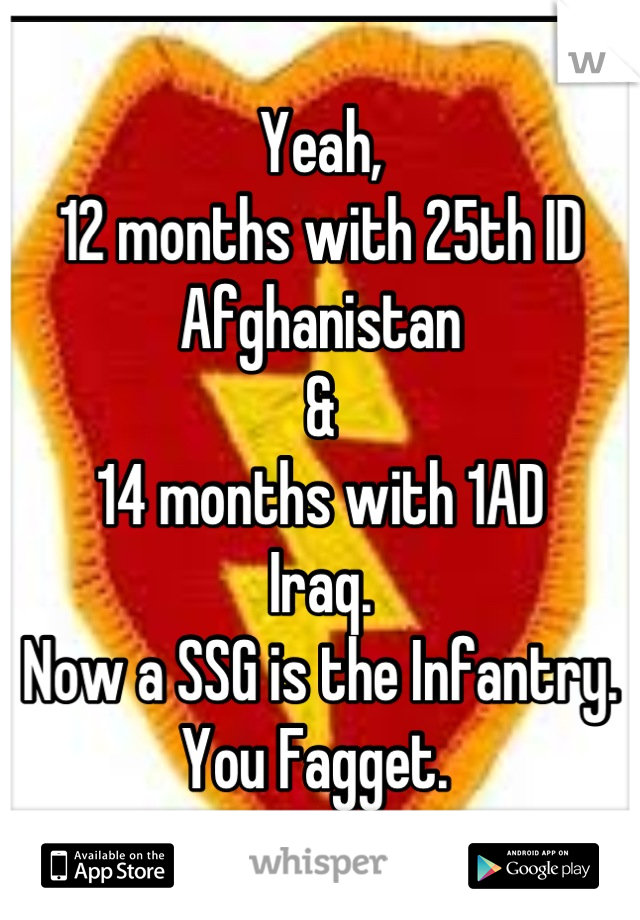 Yeah, 
12 months with 25th ID 
Afghanistan 
& 
14 months with 1AD
Iraq. 
Now a SSG is the Infantry. 
You Fagget. 