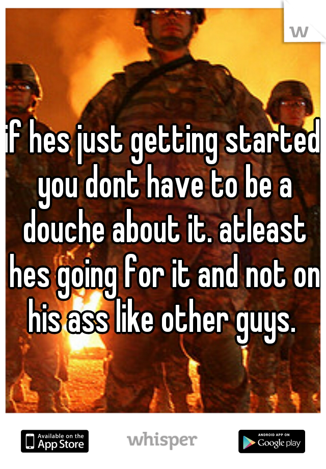 if hes just getting started you dont have to be a douche about it. atleast hes going for it and not on his ass like other guys. 