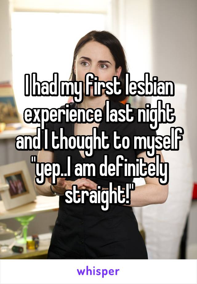 I had my first lesbian experience last night and I thought to myself "yep..I am definitely straight!"