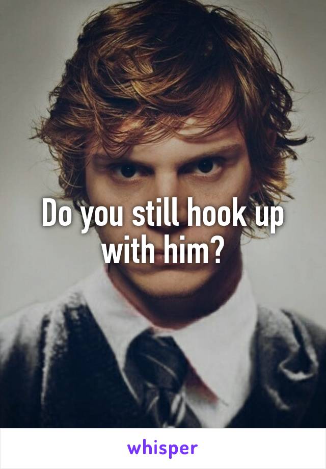 Do you still hook up with him?