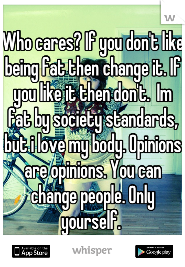 Who cares? If you don't like being fat then change it. If you like it then don't.  Im fat by society standards, but i love my body. Opinions are opinions. You can change people. Only yourself. 