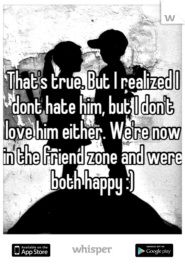 That's true. But I realized I dont hate him, but I don't love him either. We're now in the friend zone and were both happy :)