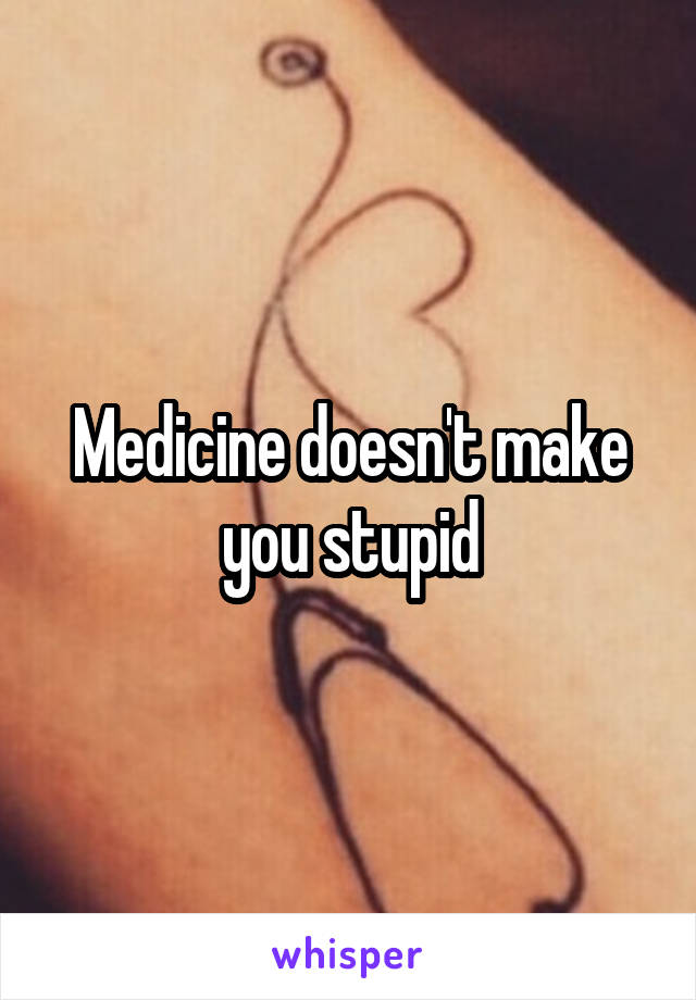 Medicine doesn't make you stupid