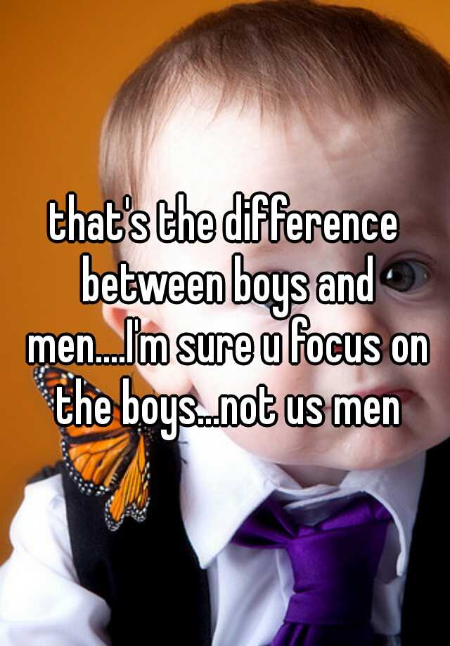 that's the difference between boys and men....I'm sure u focus on the ...