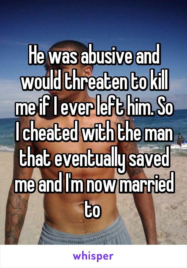 He was abusive and would threaten to kill me if I ever left him. So I cheated with the man that eventually saved me and I'm now married to 