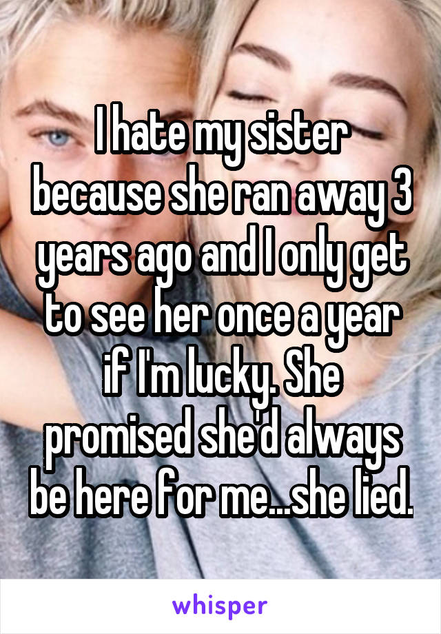 I hate my sister because she ran away 3 years ago and I only get to see her once a year if I'm lucky. She promised she'd always be here for me...she lied.