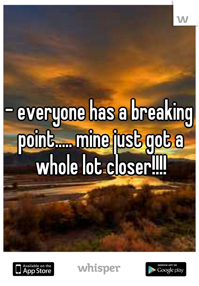 - everyone has a breaking point..... mine just got a whole lot closer!!!!