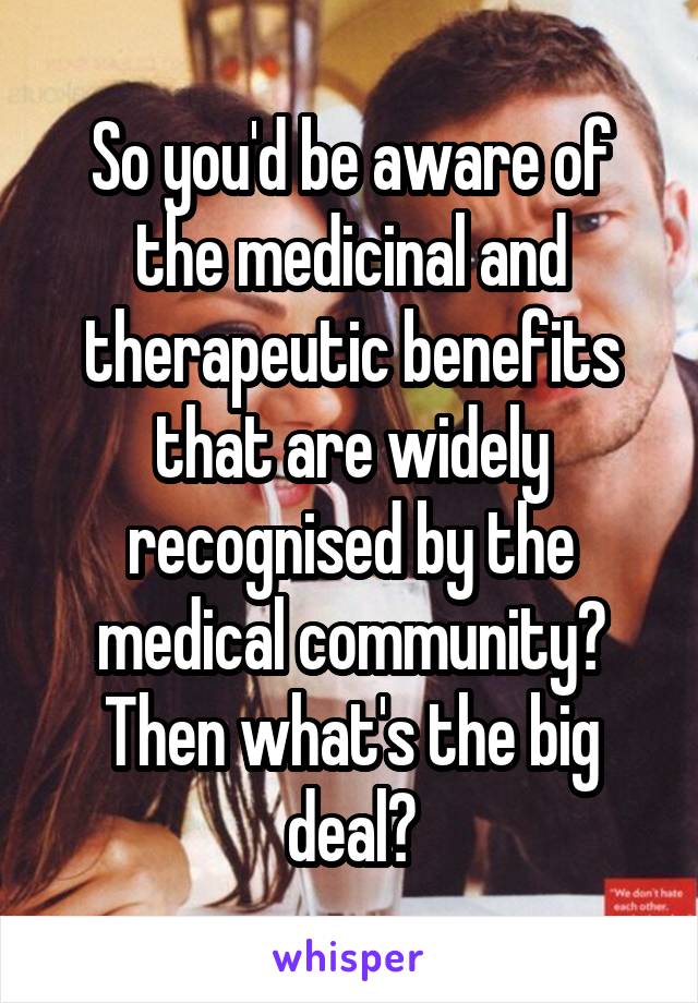 So you'd be aware of the medicinal and therapeutic benefits that are widely recognised by the medical community? Then what's the big deal?