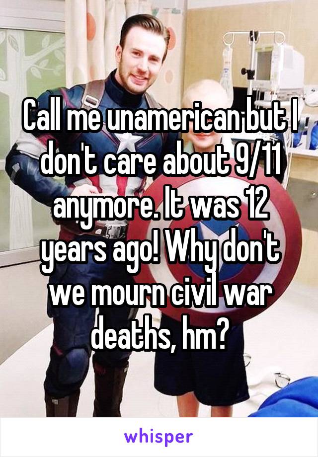 Call me unamerican but I don't care about 9/11 anymore. It was 12 years ago! Why don't we mourn civil war deaths, hm?