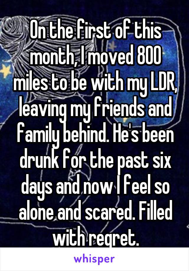 On the first of this month, I moved 800 miles to be with my LDR, leaving my friends and family behind. He's been drunk for the past six days and now I feel so alone and scared. Filled with regret.