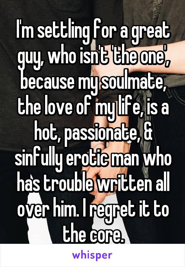 I'm settling for a great guy, who isn't 'the one', because my soulmate, the love of my life, is a hot, passionate, & sinfully erotic man who has trouble written all over him. I regret it to the core.