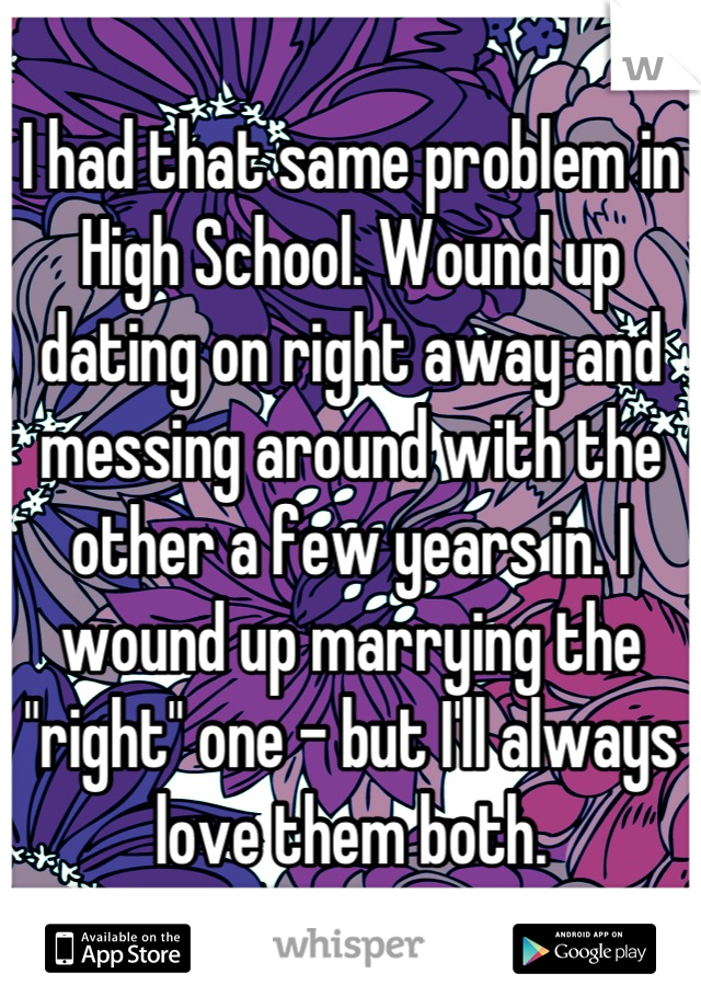 I had that same problem in High School. Wound up dating on right away and messing around with the other a few years in. I wound up marrying the "right" one - but I'll always love them both.