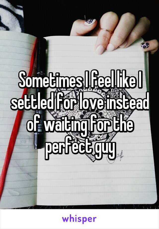 Sometimes I feel like I settled for love instead of waiting for the perfect guy