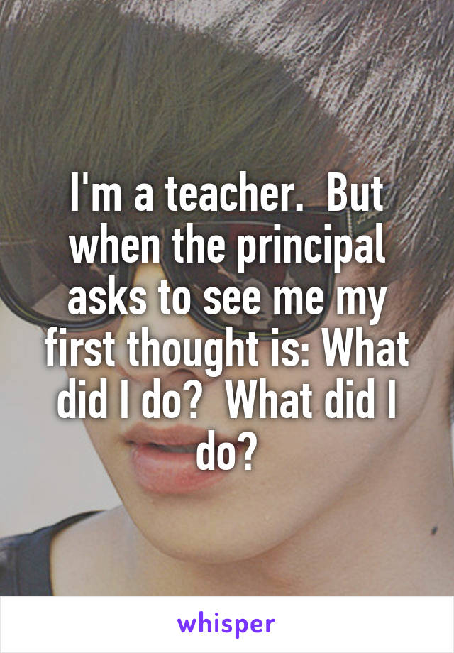 I'm a teacher.  But when the principal asks to see me my first thought is: What did I do?  What did I do?