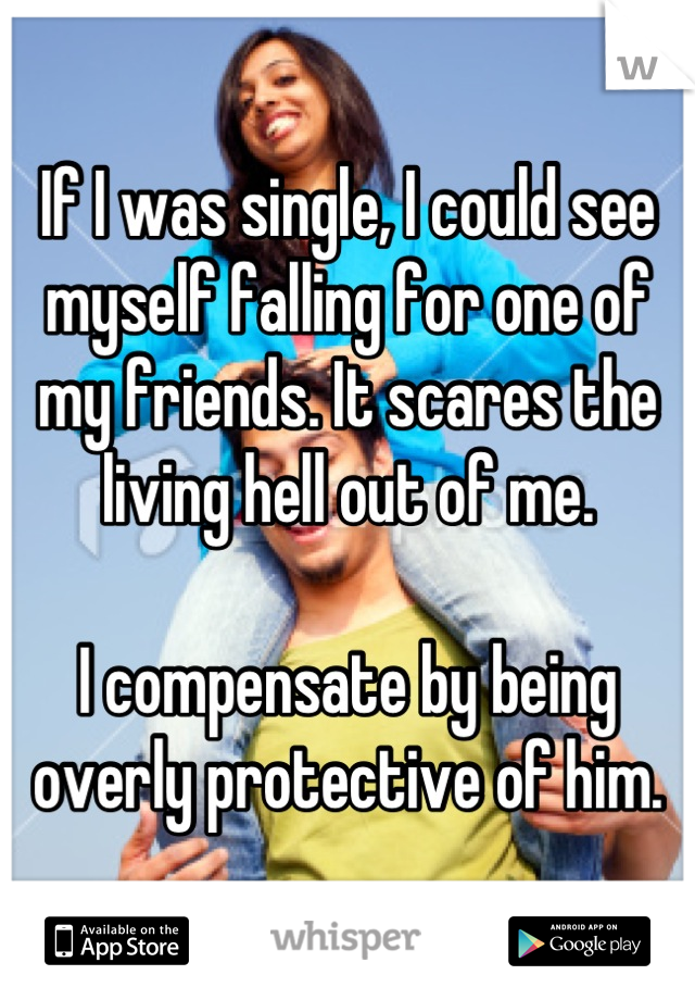 If I was single, I could see myself falling for one of my friends. It scares the living hell out of me.

I compensate by being overly protective of him.