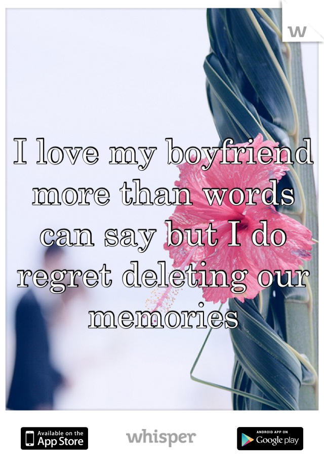 I love my boyfriend more than words can say but I do regret deleting our memories