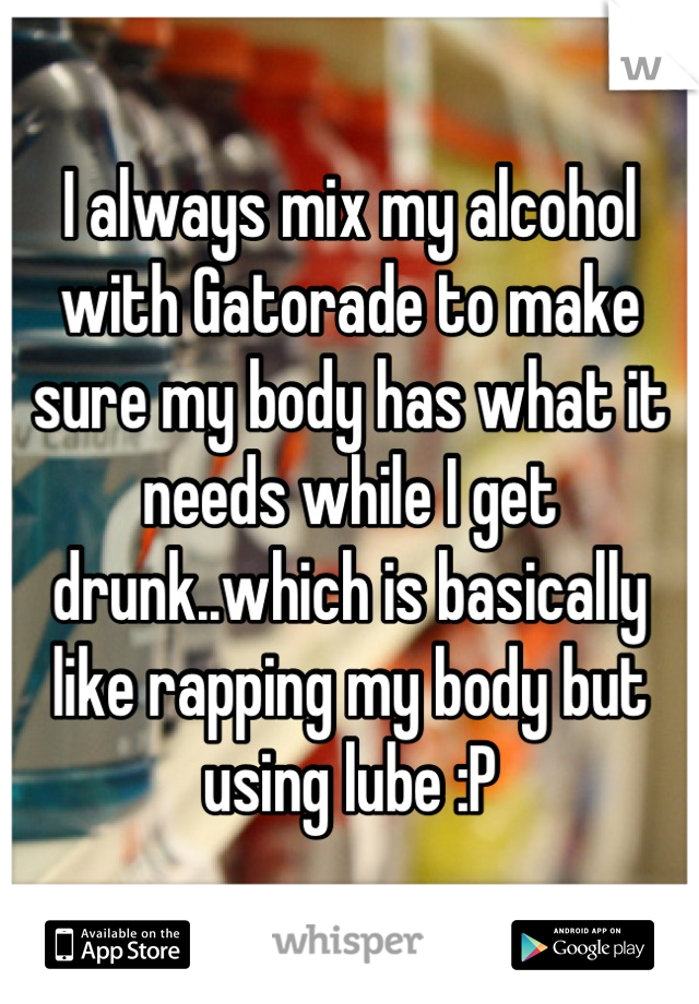 I always mix my alcohol with Gatorade to make sure my body has what it needs while I get drunk..which is basically like rapping my body but using lube :P