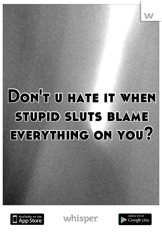 Don't u hate it when stupid sluts blame everything on you?