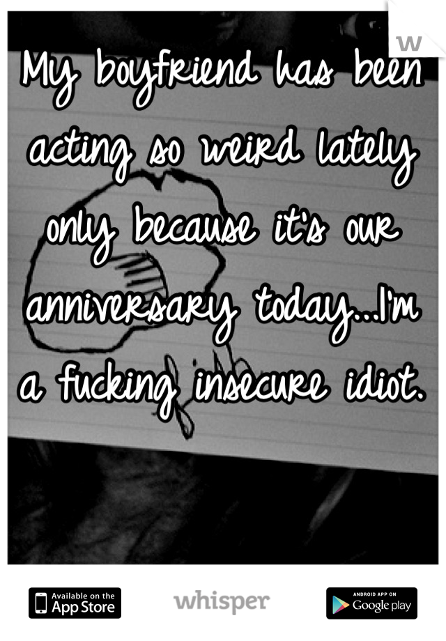 My boyfriend has been acting so weird lately only because it's our anniversary today...I'm a fucking insecure idiot.