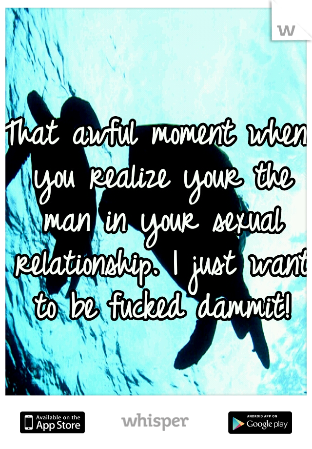 That awful moment when you realize your the man in your sexual relationship. I just want to be fucked dammit!