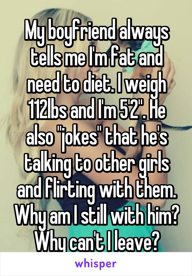 My boyfriend always tells me I'm fat and need to diet. I weigh 112lbs and I'm 5'2". He also "jokes" that he's talking to other girls and flirting with them. Why am I still with him? Why can't I leave?