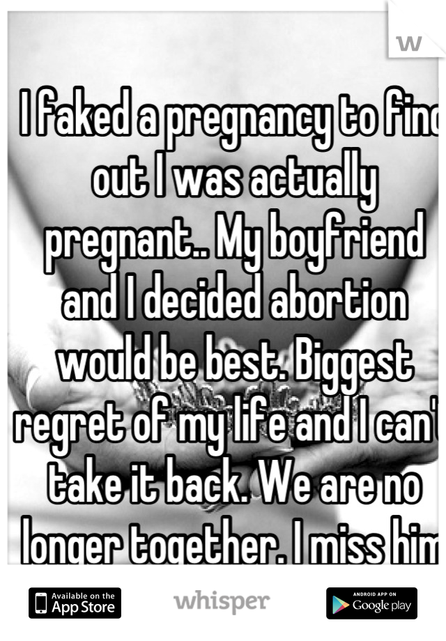 I faked a pregnancy to find out I was actually pregnant.. My boyfriend and I decided abortion would be best. Biggest regret of my life and I can't take it back. We are no longer together. I miss him