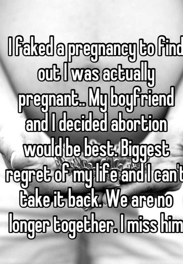 I faked a pregnancy to find out I was actually pregnant.. My boyfriend and I decided abortion would be best. Biggest regret of my life and I can't take it back. We are no longer together. I miss him