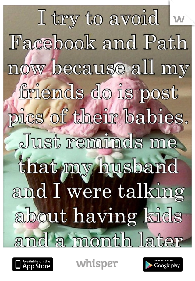 I try to avoid Facebook and Path now because all my friends do is post pics of their babies. Just reminds me that my husband and I were talking about having kids and a month later he left me. 