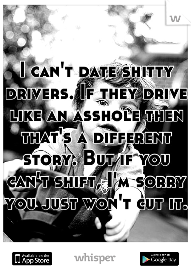 I can't date shitty drivers. If they drive like an asshole then that's a different story. But if you can't shift, I'm sorry you just won't cut it. 