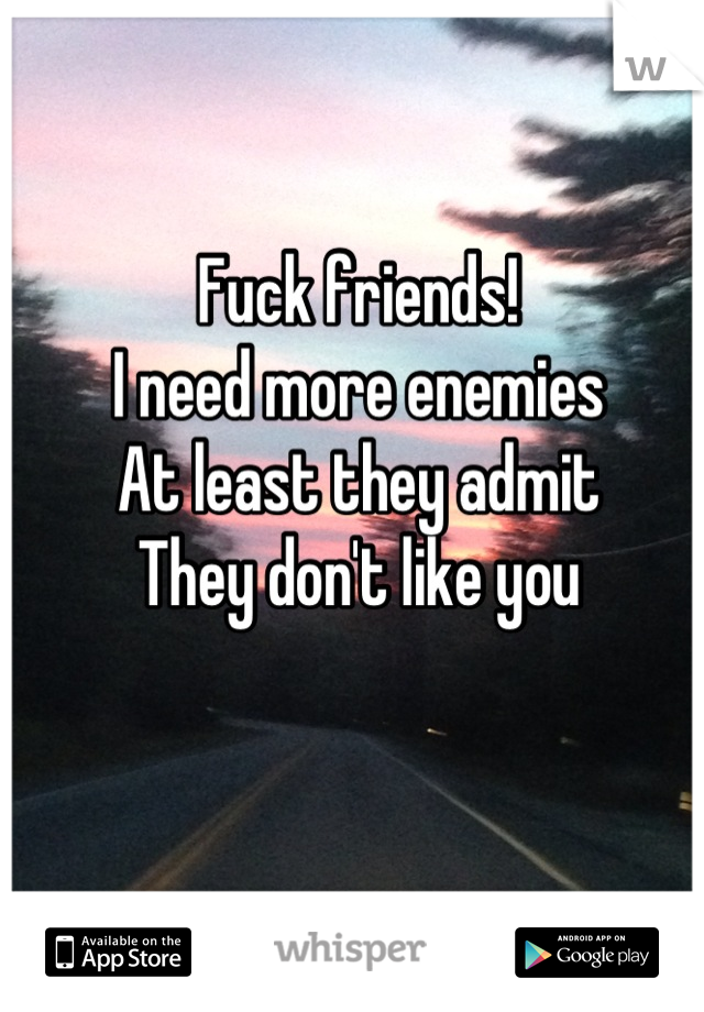 Fuck friends!
I need more enemies 
At least they admit 
They don't like you