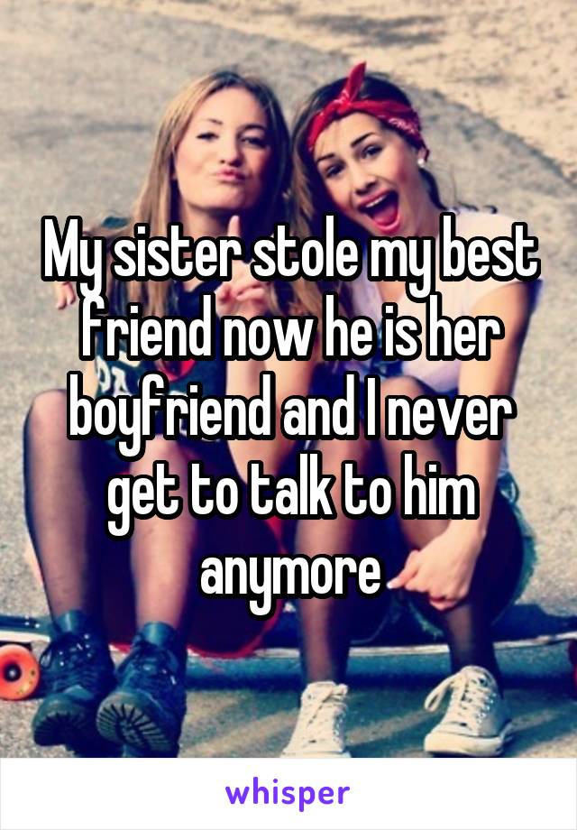 My sister stole my best friend now he is her boyfriend and I never get to talk to him anymore