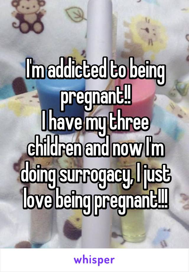 I'm addicted to being pregnant!!
I have my three children and now I'm doing surrogacy, I just love being pregnant!!!