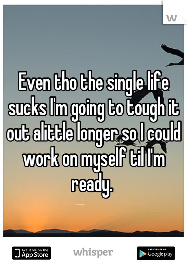 Even tho the single life sucks I'm going to tough it out alittle longer so I could work on myself til I'm ready. 