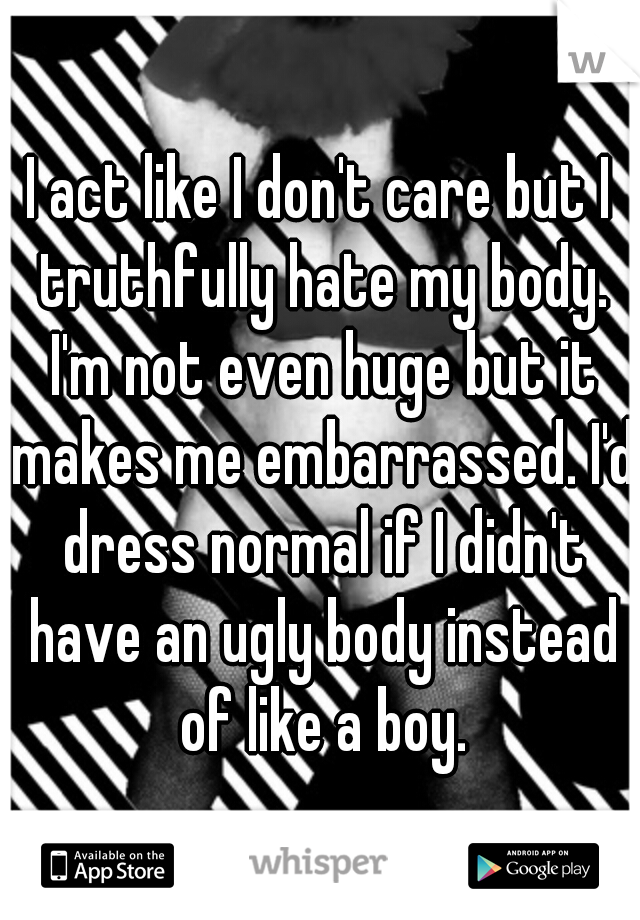 I act like I don't care but I truthfully hate my body. I'm not even huge but it makes me embarrassed. I'd dress normal if I didn't have an ugly body instead of like a boy.