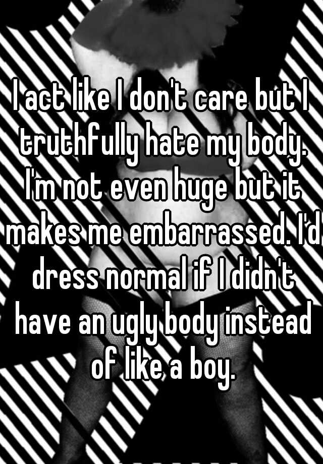 I act like I don't care but I truthfully hate my body. I'm not even huge but it makes me embarrassed. I'd dress normal if I didn't have an ugly body instead of like a boy.