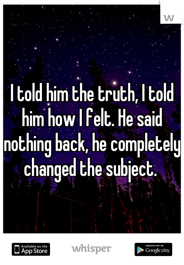 I told him the truth, I told him how I felt. He said nothing back, he completely changed the subject. 