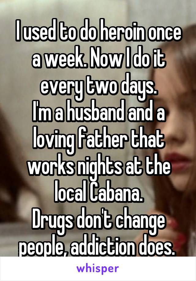 I used to do heroin once a week. Now I do it every two days.
I'm a husband and a loving father that works nights at the local Cabana.
Drugs don't change people, addiction does. 