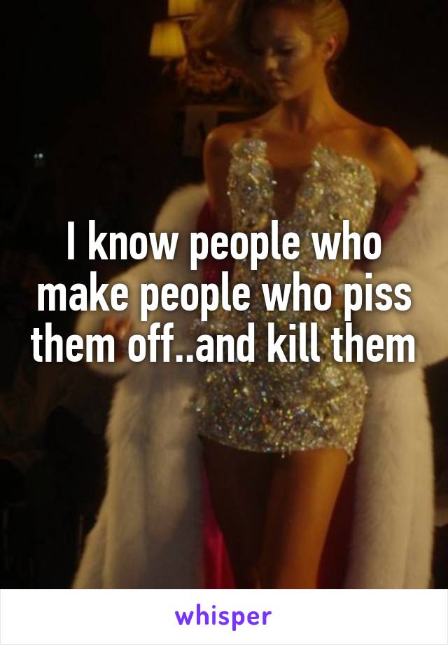I know people who make people who piss them off..and kill them 