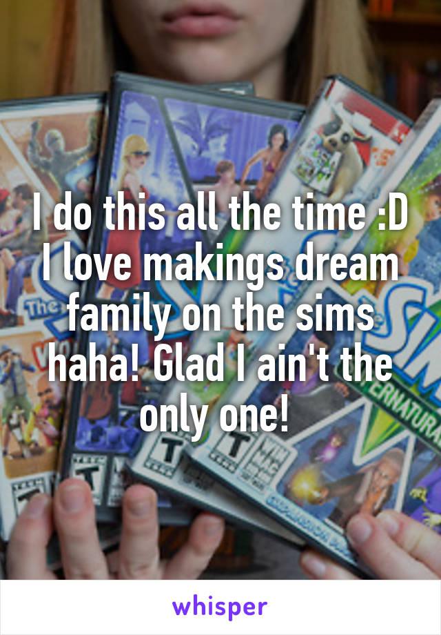 I do this all the time :D I love makings dream family on the sims haha! Glad I ain't the only one! 