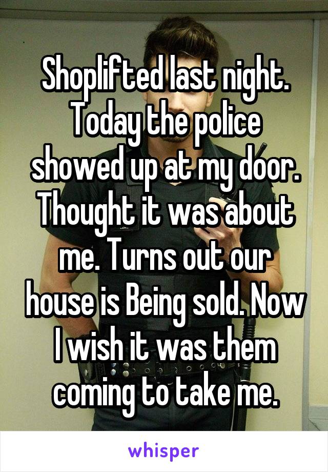 Shoplifted last night. Today the police showed up at my door. Thought it was about me. Turns out our house is Being sold. Now I wish it was them coming to take me.