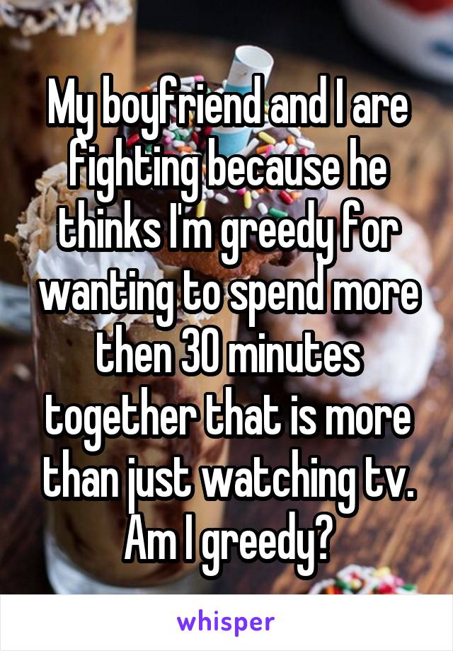 My boyfriend and I are fighting because he thinks I'm greedy for wanting to spend more then 30 minutes together that is more than just watching tv. Am I greedy?